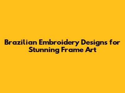 Brazilian Embroidery Designs for Stunning Frame Art