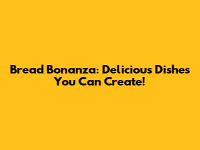 Bread Bonanza: Delicious Dishes You Can Create!