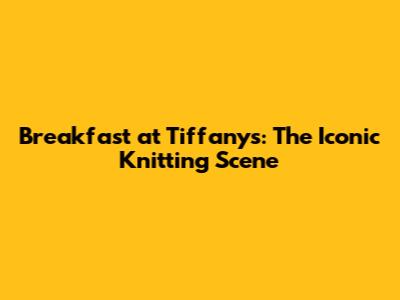 Breakfast at Tiffany's: The Iconic Knitting Scene
