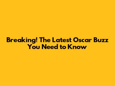 Breaking! The Latest Oscar Buzz You Need to Know