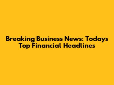 Breaking Business News: Today's Top Financial Headlines