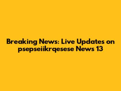 Breaking News: Live Updates on psepseiikrqesese News 13