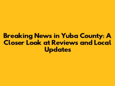 Breaking News in Yuba County: A Closer Look at Reviews and Local Updates