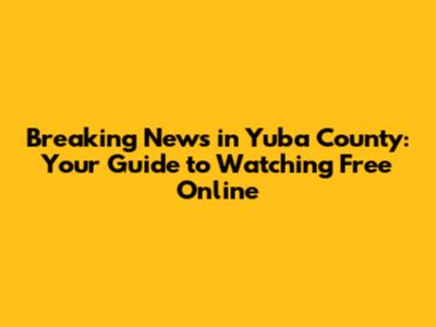Breaking News in Yuba County: Your Guide to Watching Free Online