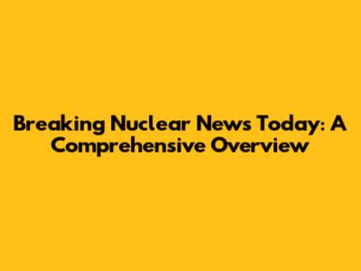 Breaking Nuclear News Today: A Comprehensive Overview