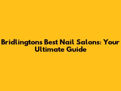 Bridlington's Best Nail Salons: Your Ultimate Guide