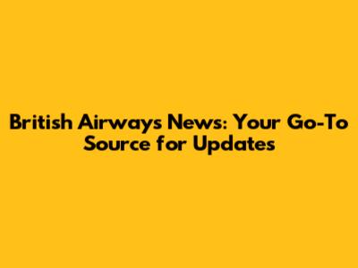 British Airways News: Your Go-To Source for Updates