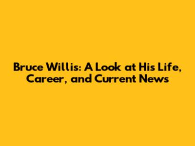 Bruce Willis: A Look at His Life, Career, and Current News