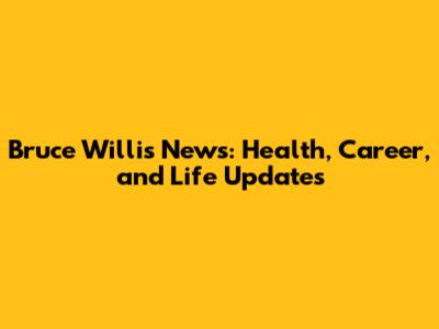 Bruce Willis News: Health, Career, and Life Updates