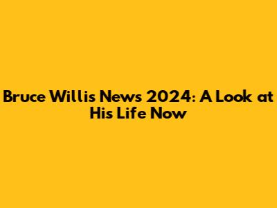 Bruce Willis News 2024: A Look at His Life Now