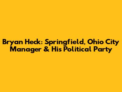 Bryan Heck: Springfield, Ohio City Manager & His Political Party