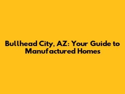 Bullhead City, AZ: Your Guide to Manufactured Homes