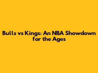 Bulls vs Kings: An NBA Showdown for the Ages