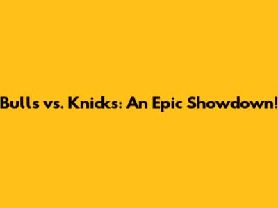 Bulls vs. Knicks: An Epic Showdown!