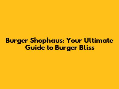 Burger Shophaus: Your Ultimate Guide to Burger Bliss