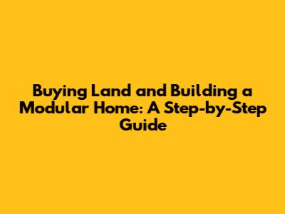 Buying Land and Building a Modular Home: A Step-by-Step Guide