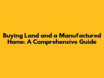 Buying Land and a Manufactured Home: A Comprehensive Guide