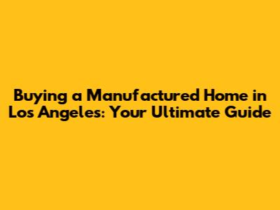 Buying a Manufactured Home in Los Angeles: Your Ultimate Guide