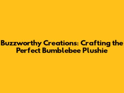 Buzzworthy Creations: Crafting the Perfect Bumblebee Plushie