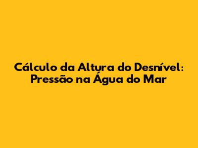 Cálculo da Altura do Desnível: Pressão na Água do Mar