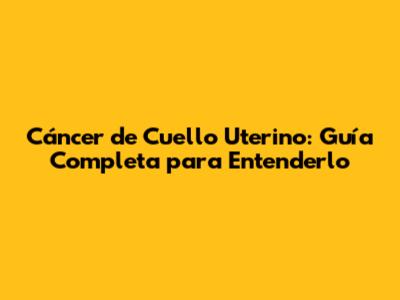 Cáncer de Cuello Uterino: Guía Completa para Entenderlo