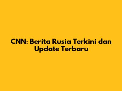 CNN: Berita Rusia Terkini dan Update Terbaru