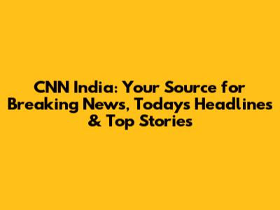 CNN India: Your Source for Breaking News, Today's Headlines & Top Stories