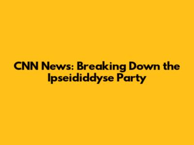 CNN News: Breaking Down the Ipseididdyse Party