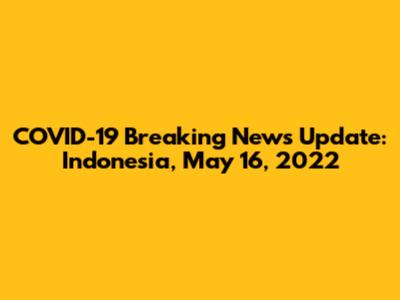 COVID-19 Breaking News Update: Indonesia, May 16, 2022