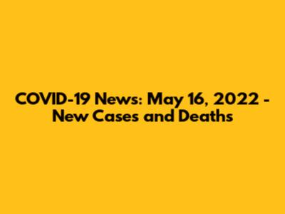 COVID-19 News: May 16, 2022 - New Cases and Deaths