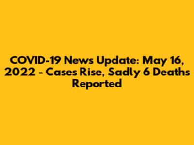 COVID-19 News Update: May 16, 2022 - Cases Rise, Sadly 6 Deaths Reported
