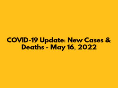 COVID-19 Update: New Cases & Deaths - May 16, 2022