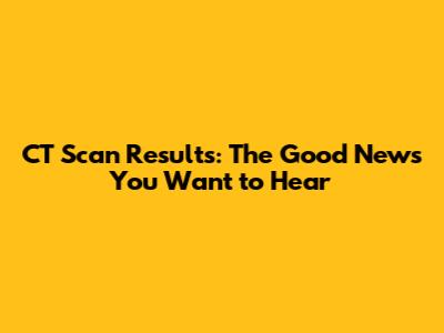 CT Scan Results: The Good News You Want to Hear
