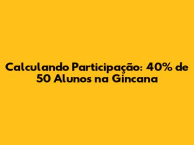 Calculando Participação: 40% de 50 Alunos na Gincana
