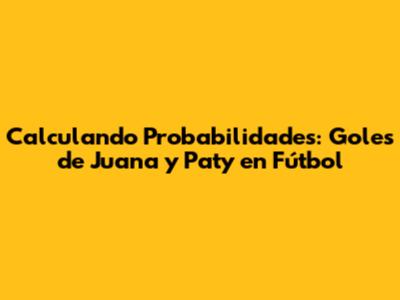 Calculando Probabilidades: Goles de Juana y Paty en Fútbol