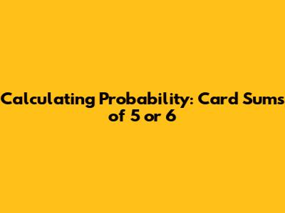 Calculating Probability: Card Sums of 5 or 6