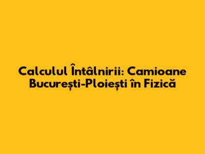Calculul Întâlnirii: Camioane București-Ploiești în Fizică