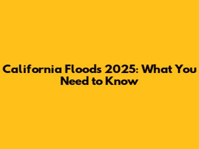 California Floods 2025: What You Need to Know