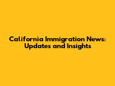 California Immigration News: Updates and Insights