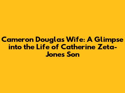 Cameron Douglas' Wife: A Glimpse into the Life of Catherine Zeta-Jones' Son