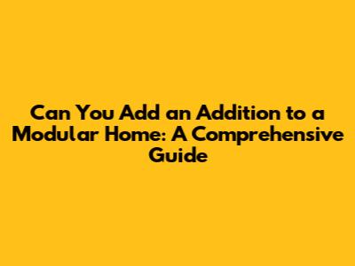Can You Add an Addition to a Modular Home: A Comprehensive Guide
