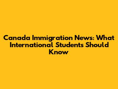 Canada Immigration News: What International Students Should Know