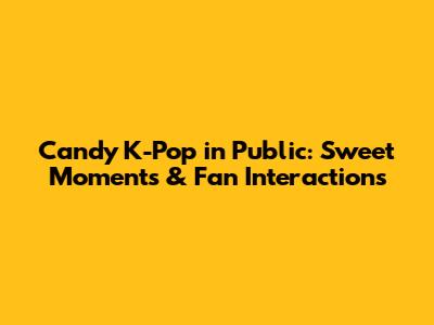 Candy K-Pop in Public: Sweet Moments & Fan Interactions