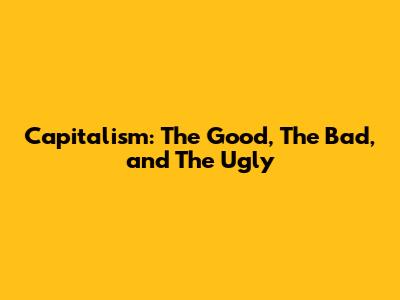 Capitalism: The Good, The Bad, and The Ugly