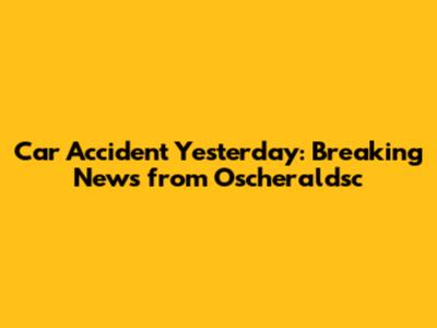 Car Accident Yesterday: Breaking News from Oscheraldsc