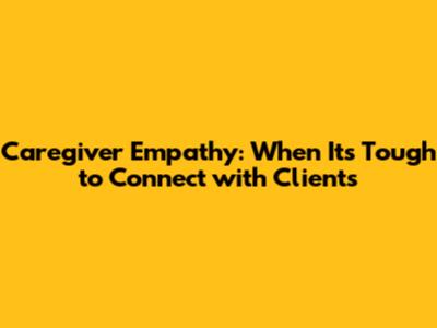 Caregiver Empathy: When It's Tough to Connect with Clients