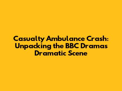 Casualty Ambulance Crash: Unpacking the BBC Drama's Dramatic Scene