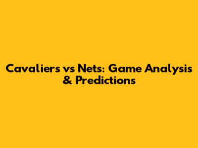 Cavaliers vs Nets: Game Analysis & Predictions