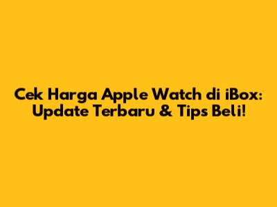 Cek Harga Apple Watch di iBox: Update Terbaru & Tips Beli!