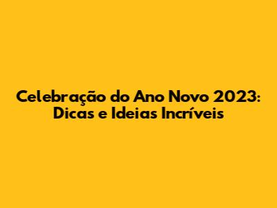 Celebração do Ano Novo 2023: Dicas e Ideias Incríveis